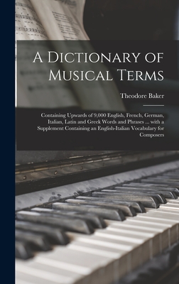 A Dictionary of Musical Terms: Containing Upwards of 9,000 English, French, German, Italian, Latin and Greek Words and Phrases ... With a Supplement Containing an English-Italian Vocabulary for Composers - Baker, Theodore 1851-1934