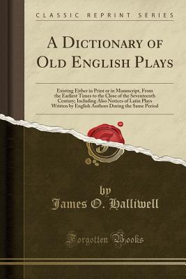 A Dictionary of Old English Plays: Existing Either in Print or in Manuscript, from the Earliest Times to the Close of the Seventeenth Century; Including Also Notices of Latin Plays Written by English Authors During the Same Period (Classic Reprint) - Halliwell, James O