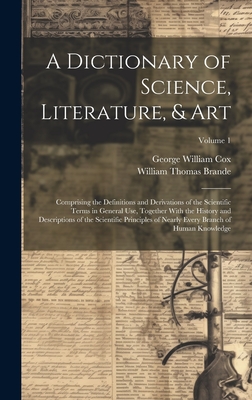 A Dictionary of Science, Literature, & Art: Comprising the Definitions and Derivations of the Scientific Terms in General Use, Together With the History and Descriptions of the Scientific Principles of Nearly Every Branch of Human Knowledge; Volume 1 - Cox, George William, and Brande, William Thomas