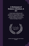 A Dictionary of Science, Literature, & Art: Comprising the Definitions and Derivations of the Scientific Terms in General Use, Together With the History and Descriptions of the Scientific Principles of Nearly Every Branch of Human Knowledge, Volume 1