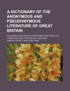 A Dictionary of the Anonymous and Pseudonymous Literature of Great Britain. Including the Works of Foreigners Written In, or Translated Into