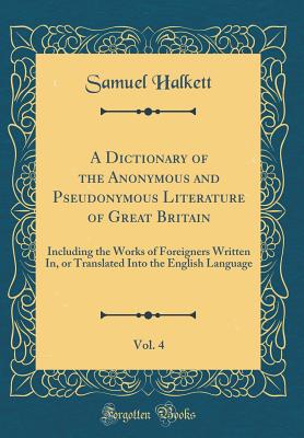 A Dictionary of the Anonymous and Pseudonymous Literature of Great Britain, Vol. 4: Including the Works of Foreigners Written In, or Translated Into the English Language (Classic Reprint) - Halkett, Samuel