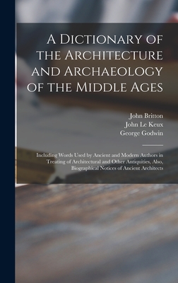 A Dictionary of the Architecture and Archaeology of the Middle Ages: Including Words Used by Ancient and Modern Authors in Treating of Architectural and Other Antiquities, Also, Biographical Notices of Ancient Architects - Britton, John 1771-1857, and Le Keux, John 1783-1846 (Creator), and Godwin, George 1813-1888