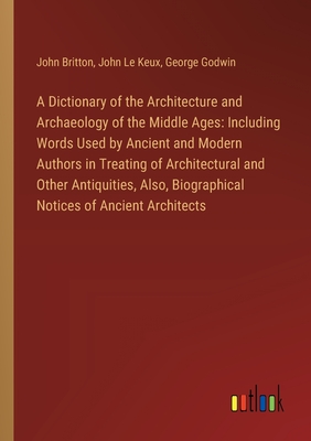 A Dictionary of the Architecture and Archaeology of the Middle Ages: Including Words Used by Ancient and Modern Authors in Treating of Architectural and Other Antiquities, Also, Biographical Notices of Ancient Architects - Britton, John, and Le Keux, John, and Godwin, George