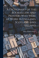 A Dictionary of the Booksellers and Printers who Were at Work in England, Scotland and Ireland