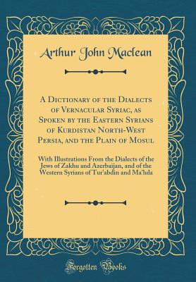 A Dictionary of the Dialects of Vernacular Syriac, as Spoken by the Eastern Syrians of Kurdistan North-West Persia, and the Plain of Mosul: With Illustrations from the Dialects of the Jews of Zakhu and Azerbaijan, and of the Western Syrians of Tur'abdin a - MacLean, Arthur John