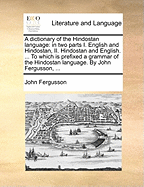 A Dictionary of the Hindostan Language: In Two Parts I. English and Hindostan, II. Hindostan and English. ... to Which Is Prefixed a Grammar of the Hindostan Language. by John Fergusson,