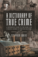 A Dictionary of True Crime: A Reference Guide to the Dark and Curious Crimes of British History