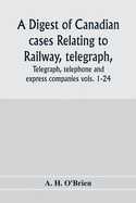 A digest of Canadian cases relating to railway, telegraph, telephone and express companies: being a digest of Canadian railway cases, vols. 1-24, together with decisions of the federal and provincial courts of Canada, the Judicial Committee of the...