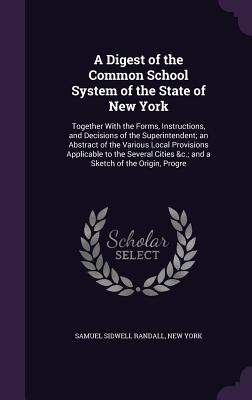 A Digest of the Common School System of the State of New York: Together With the Forms, Instructions, and Decisions of the Superintendent; an Abstract of the Various Local Provisions Applicable to the Several Cities &c.; and a Sketch of the Origin, Progre - Randall, Samuel Sidwell, and York, New