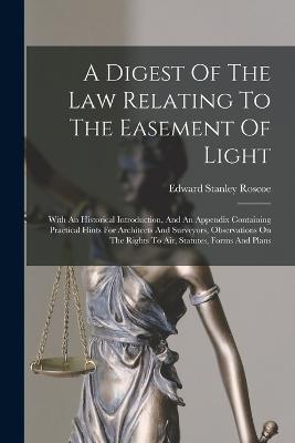 A Digest Of The Law Relating To The Easement Of Light: With An Historical Introduction, And An Appendix Containing Practical Hints For Architects And Surveyors, Observations On The Rights To Air, Statutes, Forms And Plans - Roscoe, Edward Stanley