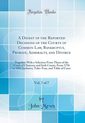 A Digest of the Reported Decisions of the Courts of Common Law, Bankruptcy, Probate, Admiralty, and Divorce, Vol. 7 of 7: Together with a Selection from Those of the Court of Chancery and Irish Courts, from 1756 to 1883 Inclusive; Tales-Year, and Table of - Mews, John