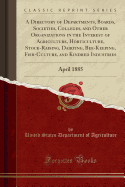 A Directory of Departments, Boards, Societies, Colleges, and Other Organizations in the Interest of Agriculture, Horticulture, Stock-Raising, Dairying, Bee-Keeping, Fish-Culture, and Kindred Industries: April 1885 (Classic Reprint)