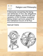 A Discourse Concerning the Being and Attributes of God, the Obligations of Natural Religion, and the Truth and Certainty of the Christian Revelation: In Answer to Mr. Hobbes, Spinoza, the Author of the Oracles of Reason, and Other Deniers of Natural and R