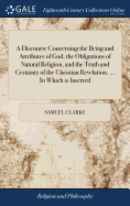 A Discourse Concerning the Being and Attributes of God, the Obligations of Natural Religion, and the Truth and Certainty of the Christian Revelation. ... In Which is Inserted