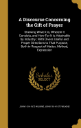 A Discourse Concerning the Gift of Prayer: Shewing What It is, Wherein It Consists, and How Far It is Attainable by Industry; With Divers Useful and Proper Directions to That Purpose, Both in Respect of Matter, Method, Expression