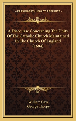 A Discourse Concerning the Unity of the Catholic Church Maintained in the Church of England (1684) - Cave, William, and Thorpe, George