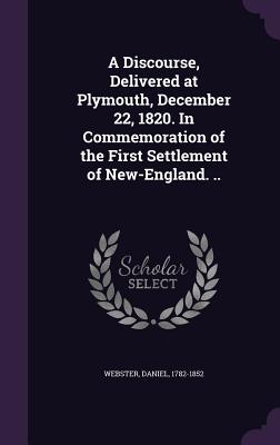 A Discourse, Delivered at Plymouth, December 22, 1820. in Commemoration of the First Settlement of New-England. .. - 1782-1852, Webster Daniel