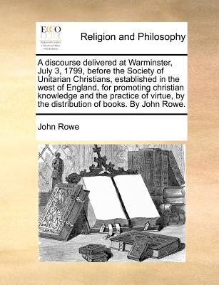 A Discourse Delivered at Warminster, July 3, 1799, Before the Society of Unitarian Christians, Established in the West of England, for Promoting Christian Knowledge and the Practice of Virtue, by the Distribution of Books - Rowe, John