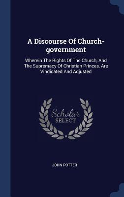 A Discourse Of Church-government: Wherein The Rights Of The Church, And The Supremacy Of Christian Princes, Are Vindicated And Adjusted - Potter, John, Dr.