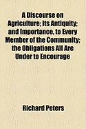 A Discourse on Agriculture; Its Antiquity; And Importance, to Every Member of the Community; The Obligations All Are Under to Encourage - Peters, Richard