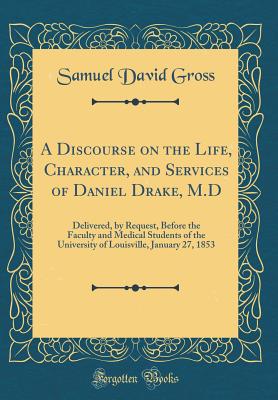 A Discourse on the Life, Character, and Services of Daniel Drake, M.D: Delivered, by Request, Before the Faculty and Medical Students of the University of Louisville, January 27, 1853 (Classic Reprint) - Gross, Samuel David