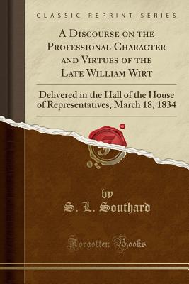 A Discourse on the Professional Character and Virtues of the Late William Wirt: Delivered in the Hall of the House of Representatives, March 18, 1834 (Classic Reprint) - Southard, S L