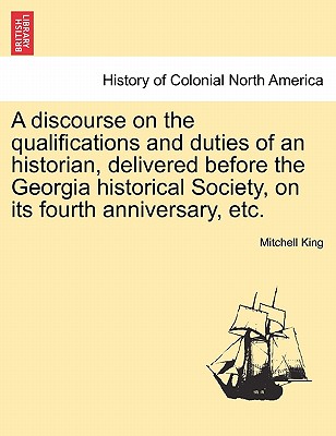 A Discourse on the Qualifications and Duties of an Historian, Delivered Before the Georgia Historical Society, on Its Fourth Anniversary, Etc. - King, Mitchell