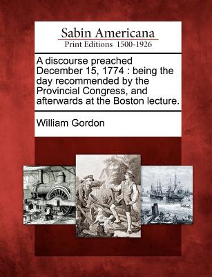 A Discourse Preached December 15, 1774: Being the Day Recommended by the Provincial Congress, and Afterwards at the Boston Lecture. - Gordon, William