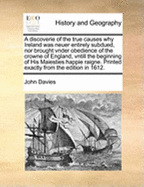 A Discoverie of the True Causes Why Ireland Was Neuer Entirely Subdued, Nor Brought Vnder Obedience of the Crowne of England, Vntill the Beginning of His Maiesties Happie Raigne. Printed Exactly from the Edition in 1612.