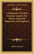 A Disputation on Holy Scripture: Against the Papists, Especially Bellarmine and Stapleton