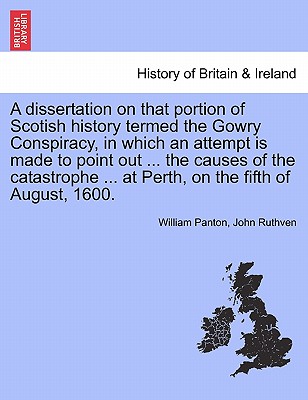 A Dissertation on That Portion of Scotish History Termed the Gowry Conspiracy, in Which an Attempt Is Made to Point Out ... the Causes of the Catastrophe ... at Perth, on the Fifth of August, 1600. - Panton, William, and Ruthven, John