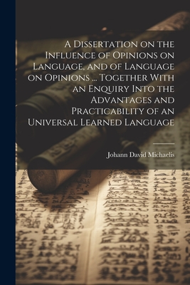 A Dissertation on the Influence of Opinions on Language, and of Language on Opinions ... Together With an Enquiry Into the Advantages and Practicability of an Universal Learned Language - Michaelis, Johann David 1717-1791
