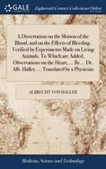 A Dissertation on the Motion of the Blood, and on the Effects of Bleeding. Verified by Experiments Made on Living Animals. To Which are Added, Observations on the Heart, ... By ... Dr. Alb. Haller, ... Translated by a Physician