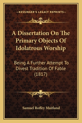 A Dissertation on the Primary Objects of Idolatrous Worship: Being a Further Attempt to Divest Tradition of Fable (1817) - Maitland, Samuel Roffey