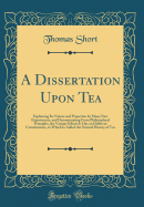 A Dissertation Upon Tea: Explaining Its Nature and Properties by Many New Experiments, and Demonstrating from Philosophical Principles, the Various Effects It Has on Different Constitutions, to Which Is Added the Natural History of Tea (Classic Reprint)