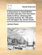 A Dissuasion to Great-Britain and the Colonies, from the Slave Trade to Africa: Shewing, the Contradiction This Trade Bears, Both to Laws Divine and Provincial; The Disadvantages Arising from It, and Advantages from Abolishing It, Both to Europe and Afric