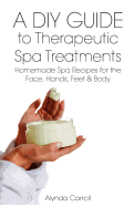 A DIY Guide to Therapeutic Spa Treatments: Homemade Spa Recipes for the Face, Hands, Feet, and Body