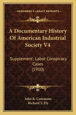 A Documentary History of American Industrial Society V4: Supplement; Labor Conspiracy Cases (1910) - Commons, John R (Editor), and Ely, Richard T (Foreword by)