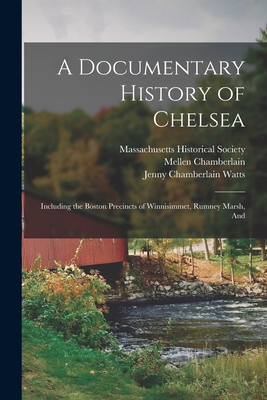 A Documentary History of Chelsea: Including the Boston Precincts of Winnisimmet, Rumney Marsh, And - Chamberlain, Mellen, and Watts, Jenny Chamberlain, and Massachusetts Historical Society (Creator)