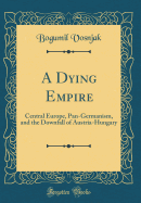 A Dying Empire: Central Europe, Pan-Germanism, and the Downfall of Austria-Hungary (Classic Reprint)