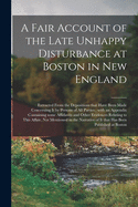 A Fair Account of the Late Unhappy Disturbance at Boston in New England [microform]: Extracted From the Depositions That Have Been Made Concerning It by Persons of All Parties; With an Appendix Containing Some Affidavits and Other Evidences Relating...