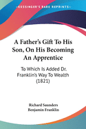 A Father's Gift To His Son, On His Becoming An Apprentice: To Which Is Added Dr. Franklin's Way To Wealth (1821)