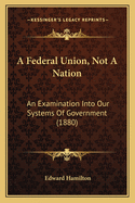 A Federal Union, Not A Nation: An Examination Into Our Systems Of Government (1880)