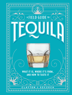 A Field Guide to Tequila: What It Is, Where It's From, and How to Taste It - Szczech, Clayton J