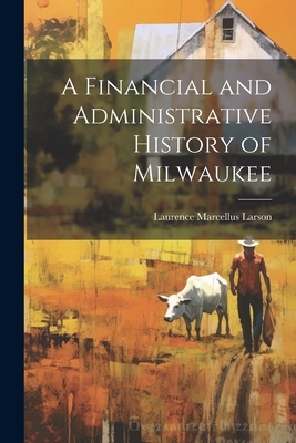 A Financial and Administrative History of Milwaukee - Larson, Laurence Marcellus