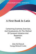 A First Book In Latin: Containing Grammar, Exercises, And Vocabularies, On The Method Of Constant Imitation And Repetition (1846)