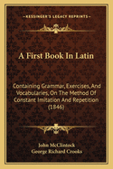A First Book in Latin; Containing Grammar, Exercises, and Vocabularies, on the Method of Constant Imitation and Repetition