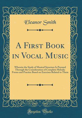 A First Book in Vocal Music: Wherein the Study of Musical Structure Is Pursued Through the Consideration of Complete Melodic Forms and Practice Based on Exercises Related to Them (Classic Reprint) - Smith, Eleanor