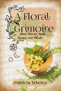 A Floral Grimoire: Plant Charms, Spells, Recipes, and Rituals